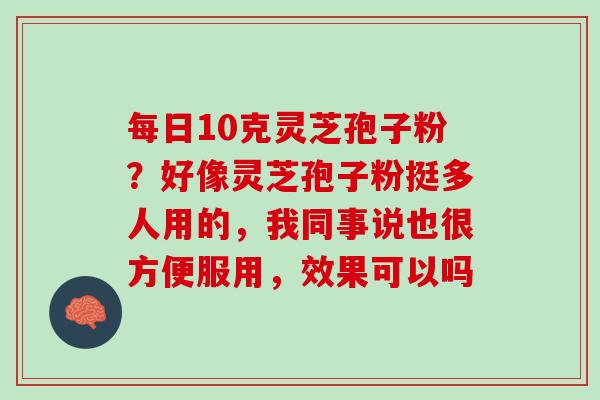 每日10克灵芝孢子粉?好像灵芝孢子粉挺多人用的,我同事说也很方便服用,效果可以吗 每日10克灵芝孢子粉?好像灵芝孢子粉挺多人用的,我同事说也很方便服用,效果可以吗