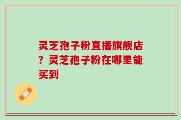 灵芝孢子粉直播旗舰店？灵芝孢子粉在哪里能买到