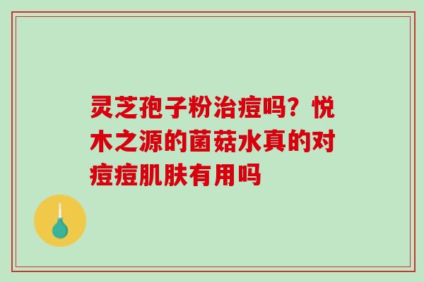 灵芝孢子粉治痘吗？悦木之源的菌菇水真的对痘痘肌肤有用吗