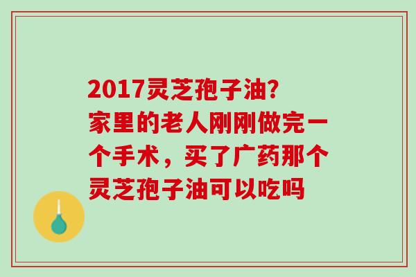 2017灵芝孢子油？家里的老人刚刚做完一个手术，买了广药那个灵芝孢子油可以吃吗