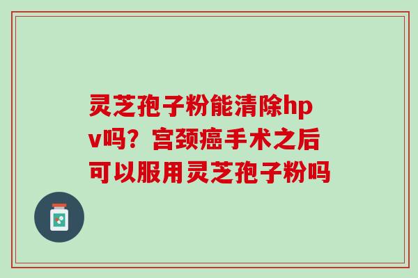灵芝孢子粉能清除hpv吗？宫颈癌手术之后可以服用灵芝孢子粉吗