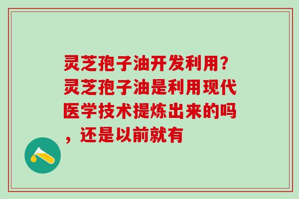 灵芝孢子油开发利用？灵芝孢子油是利用现代医学技术提炼出来的吗，还是以前就有