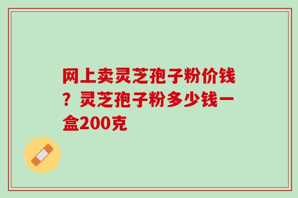 网上卖灵芝孢子粉价钱?灵芝孢子粉多少钱一盒200克 网上卖灵芝孢子粉价钱?灵芝孢子粉多少钱一盒200克