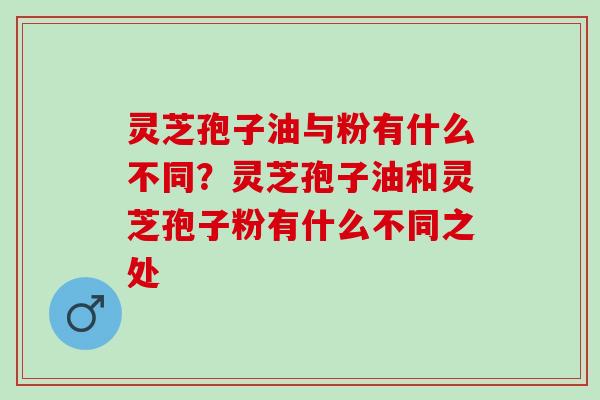 灵芝孢子油与粉有什么不同？灵芝孢子油和灵芝孢子粉有什么不同之处