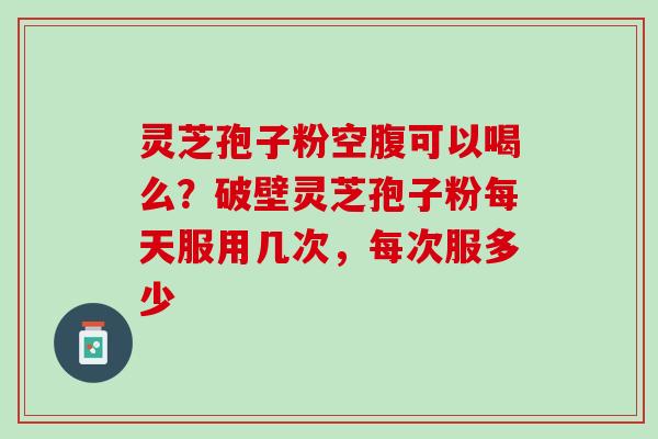 灵芝孢子粉空腹可以喝么？破壁灵芝孢子粉每天服用几次，每次服多少