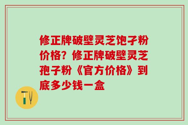 修正牌破壁灵芝饱孑粉价格？修正牌破壁灵芝孢子粉《官方价格》到底多少钱一盒