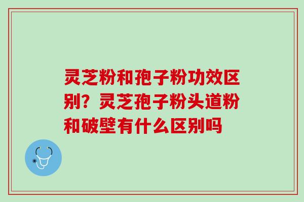 灵芝粉和孢子粉功效区别?灵芝孢子粉头道粉和破壁有什么区别吗 灵芝粉和孢子粉功效区别?灵芝孢子粉头道粉和破壁有什么区别吗
