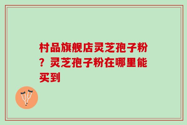 村品旗舰店灵芝孢子粉？灵芝孢子粉在哪里能买到