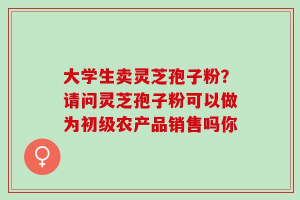 大学生卖灵芝孢子粉？请问灵芝孢子粉可以做为初级农产品销售吗你