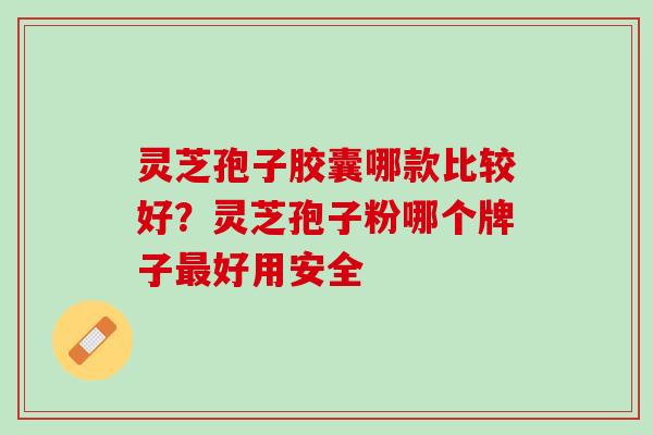 灵芝孢子胶囊哪款比较好？灵芝孢子粉哪个牌子最好用安全