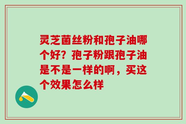 灵芝菌丝粉和孢子油哪个好？孢子粉跟孢子油是不是一样的啊，买这个效果怎么样