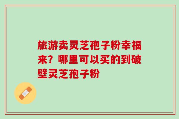 旅游卖灵芝孢子粉幸福来？哪里可以买的到破壁灵芝孢子粉
