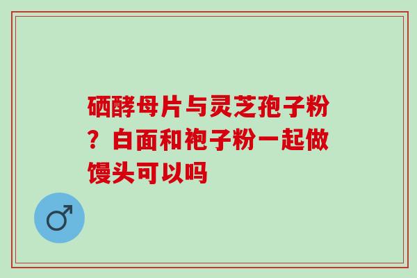 硒酵母片与灵芝孢子粉?白面和袍子粉一起做馒头可以吗 硒酵母片与灵芝孢子粉?白面和袍子粉一起做馒头可以吗