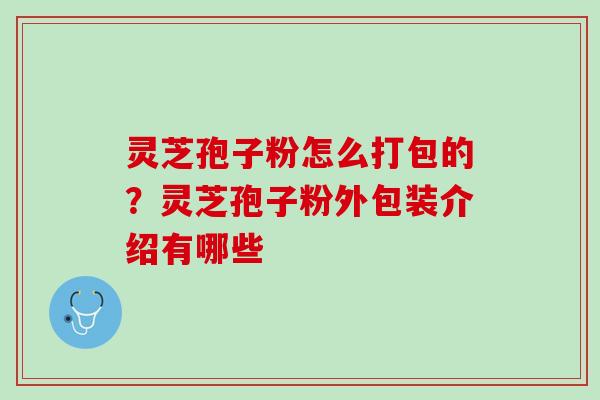 灵芝孢子粉怎么打包的？灵芝孢子粉外包装介绍有哪些