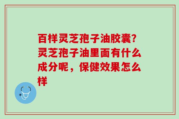百样灵芝孢子油胶囊？灵芝孢子油里面有什么成分呢，保健效果怎么样