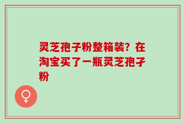 灵芝孢子粉整箱装？在淘宝买了一瓶灵芝孢孑粉