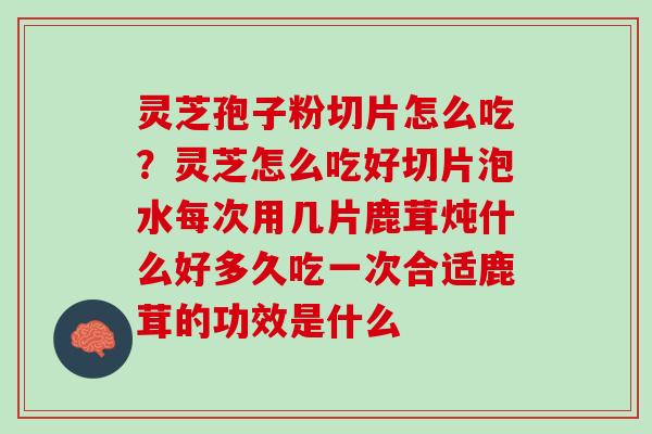 灵芝孢子粉切片怎么吃？灵芝怎么吃好切片泡水每次用几片鹿茸炖什么好多久吃一次合适鹿茸的功效是什么