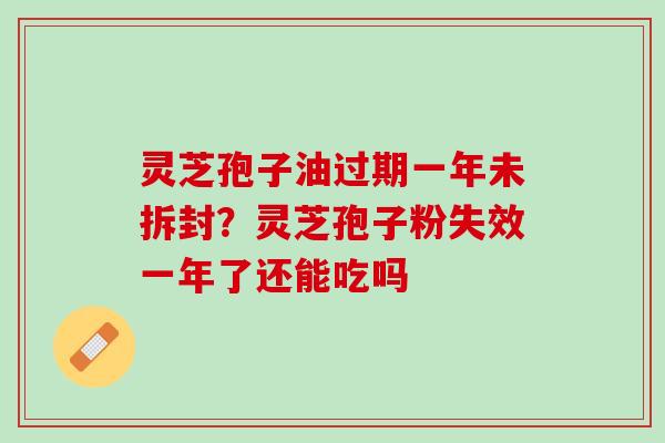 灵芝孢子油过期一年未拆封?灵芝孢子粉失效一年了还能吃吗 灵芝孢子油过期一年未拆封?灵芝孢子粉失效一年了还能吃吗