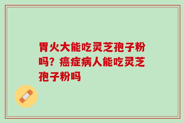 胃火大能吃灵芝孢子粉吗?症人能吃灵芝孢子粉吗 胃火大能吃灵芝孢子粉吗?症人能吃灵芝孢子粉吗