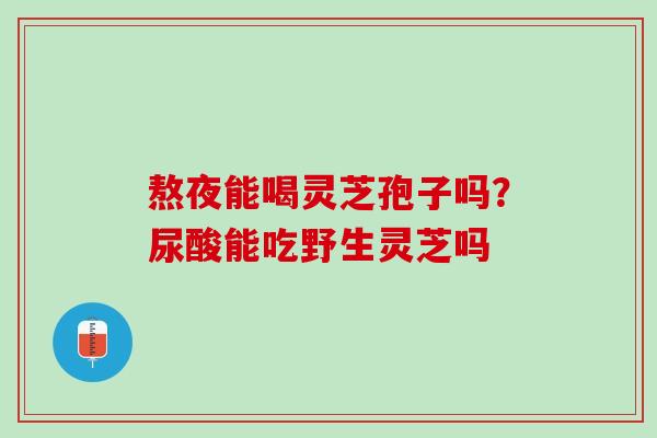 熬夜能喝灵芝孢子吗?尿酸能吃野生灵芝吗 熬夜能喝灵芝孢子吗?尿酸能吃野生灵芝吗