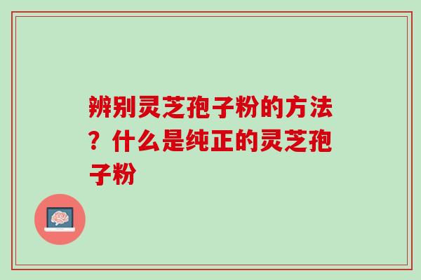 辨别灵芝孢子粉的方法?什么是纯正的灵芝孢子粉 辨别灵芝孢子粉的方法?什么是纯正的灵芝孢子粉