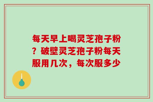 每天早上喝灵芝孢子粉？破壁灵芝孢子粉每天服用几次，每次服多少