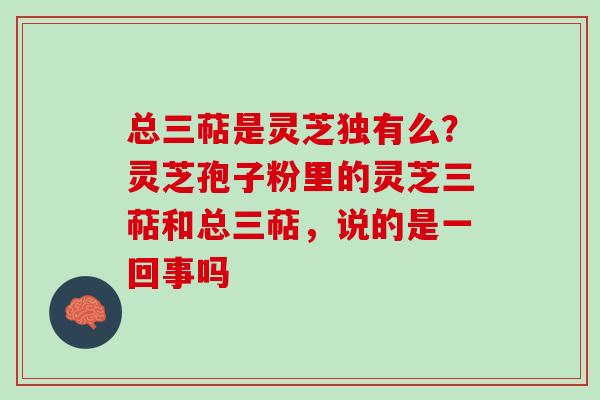 总三萜是灵芝独有么？灵芝孢子粉里的灵芝三萜和总三萜，说的是一回事吗