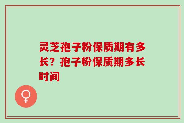 灵芝孢子粉保质期有多长?孢子粉保质期多长时间 灵芝孢子粉保质期有多长?孢子粉保质期多长时间
