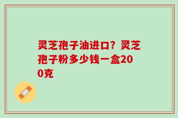 灵芝孢子油进口？灵芝孢子粉多少钱一盒200克