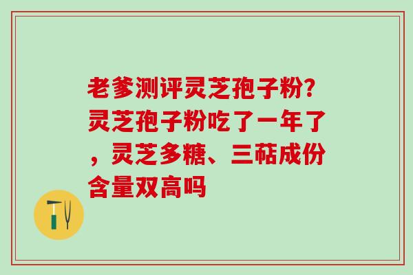 老爹测评灵芝孢子粉？灵芝孢子粉吃了一年了，灵芝多糖、三萜成份含量双高吗