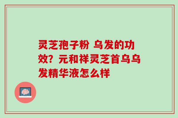 灵芝孢子粉 乌发的功效？元和祥灵芝首乌乌发精华液怎么样