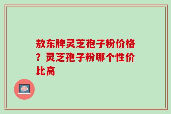 敖东牌灵芝孢子粉价格？灵芝孢子粉哪个性价比高