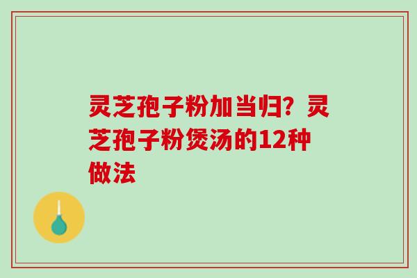灵芝孢子粉加当归？灵芝孢子粉煲汤的12种做法