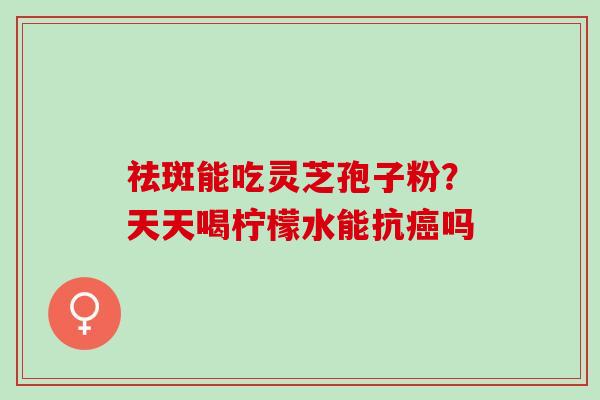 祛斑能吃灵芝孢子粉？天天喝柠檬水能抗癌吗