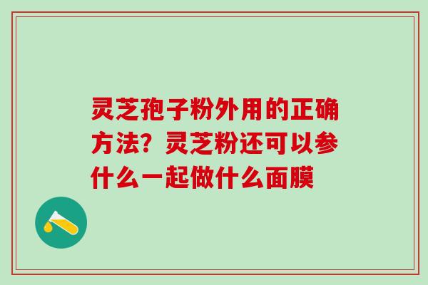 灵芝孢子粉外用的正确方法?灵芝粉还可以参什么一起做什么面膜 灵芝孢子粉外用的正确方法?灵芝粉还可以参什么一起做什么面膜