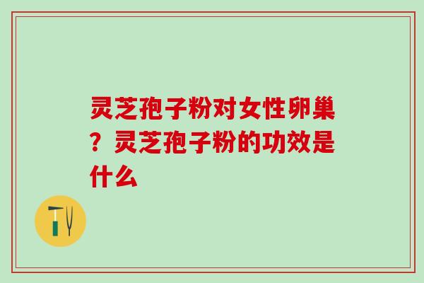 灵芝孢子粉对女性卵巢？灵芝孢子粉的功效是什么