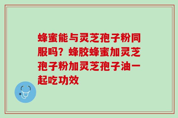 蜂蜜能与灵芝孢子粉同服吗？蜂胶蜂蜜加灵芝孢子粉加灵芝孢子油一起吃功效