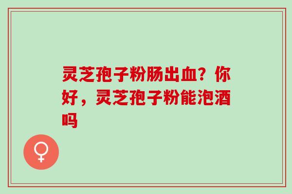 灵芝孢子粉肠出血？你好，灵芝孢子粉能泡酒吗
