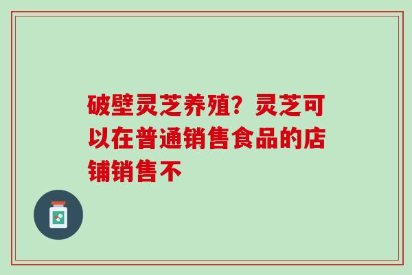 破壁灵芝养殖?灵芝可以在普通销售食品的店铺销售不 破壁灵芝养殖?灵芝可以在普通销售食品的店铺销售不