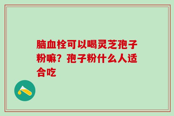 脑可以喝灵芝孢子粉嘛?孢子粉什么人适合吃 脑可以喝灵芝孢子粉嘛?孢子粉什么人适合吃