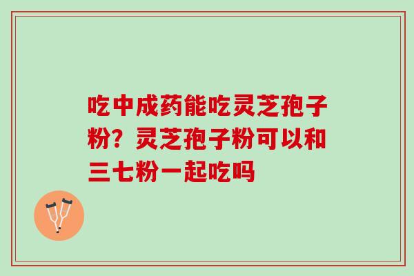 吃中成药能吃灵芝孢子粉？灵芝孢子粉可以和三七粉一起吃吗