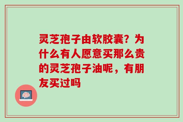 灵芝孢子由软胶囊？为什么有人愿意买那么贵的灵芝孢子油呢，有朋友买过吗