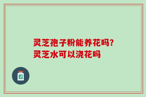 灵芝孢子粉能养花吗?灵芝水可以浇花吗 灵芝孢子粉能养花吗?灵芝水可以浇花吗