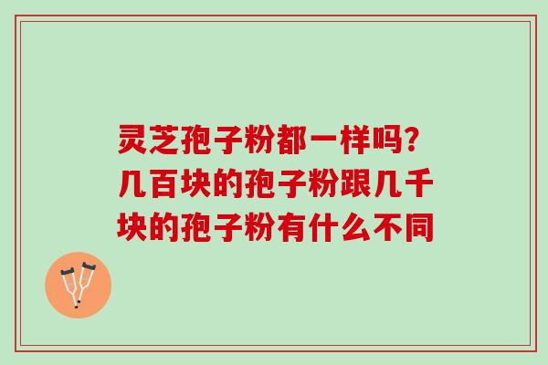 灵芝孢子粉都一样吗？几百块的孢子粉跟几千块的孢子粉有什么不同