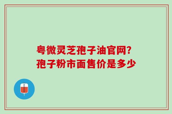 粤微灵芝孢子油官网？孢子粉市面售价是多少