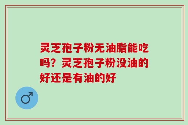 灵芝孢子粉无油脂能吃吗?灵芝孢子粉没油的好还是有油的好 灵芝孢子粉无油脂能吃吗?灵芝孢子粉没油的好还是有油的好