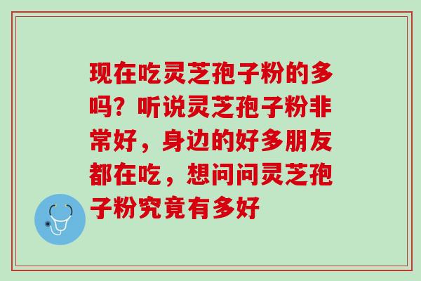 现在吃灵芝孢子粉的多吗？听说灵芝孢子粉非常好，身边的好多朋友都在吃，想问问灵芝孢子粉究竟有多好