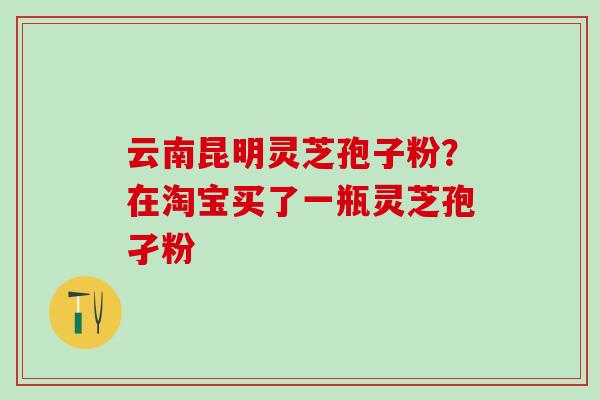 云南昆明灵芝孢子粉?在淘宝买了一瓶灵芝孢孑粉 云南昆明灵芝孢子粉?在淘宝买了一瓶灵芝孢孑粉
