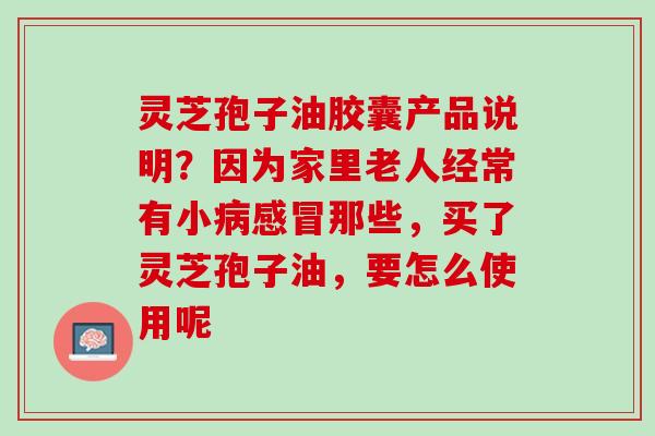灵芝孢子油胶囊产品说明？因为家里老人经常有小病感冒那些，买了灵芝孢子油，要怎么使用呢
