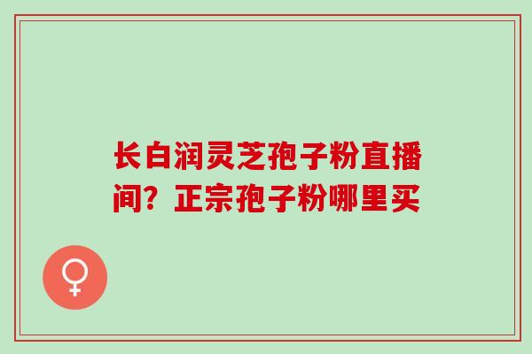长白润灵芝孢子粉直播间?正宗孢子粉哪里买 长白润灵芝孢子粉直播间?正宗孢子粉哪里买